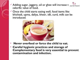  Adding   sugar, jaggery, oil or ghee will increase the
  calorific value of food.
 Once the child starts eating well, food items like
  khichadi, upma, daliya, kheer, idli, curd, milk can be
  introduced.




  Never overfeed or force the child to eat.
 Careful hygienic practices and storage of
  Complementary food is very essential to prevent
  contamination and infection.
 