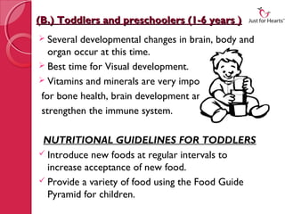 (B.) Toddlers and preschoolers (1-6 years )
 Several developmental changes in brain, body and
  organ occur at this time.
 Best time for Visual development.
 Vitamins and minerals are very important
for bone health, brain development and to
strengthen the immune system.

 NUTRITIONAL GUIDELINES FOR TODDLERS
 Introduce new foods at regular intervals to
  increase acceptance of new food.
 Provide a variety of food using the Food Guide
  Pyramid for children.
 