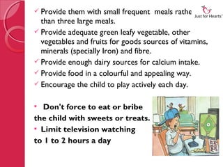  Provide them with small frequent meals rather
  than three large meals.
 Provide adequate green leafy vegetable, other
  vegetables and fruits for goods sources of vitamins,
  minerals (specially Iron) and fibre.
 Provide enough dairy sources for calcium intake.
 Provide food in a colourful and appealing way.
 Encourage the child to play actively each day. 


 Don't force to eat or bribe
the child with sweets or treats.
 Limit television watching
to 1 to 2 hours a day
 