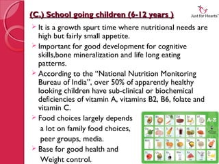 (C.) School going children (6-12 years )
 It is a growth spurt time where nutritional needs are
  high but fairly small appetite.
 Important for good development for cognitive
  skills,bone mineralization and life long eating
  patterns.
 According to the “National Nutrition Monitoring
  Bureau of India”, over 50% of apparently healthy
  looking children have sub-clinical or biochemical
  deficiencies of vitamin A, vitamins B2, B6, folate and
  vitamin C. 
 Food choices largely depends
   a lot on family food choices,
   peer groups, media.
 Base for good health and
   Weight control.
 
