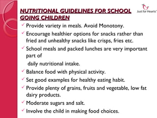 NUTRITIONAL GUIDELINES FOR SCHOOL
GOING CHILDREN
 Provide variety in meals. Avoid Monotony.
 Encourage healthier options for snacks rather than
  fried and unhealthy snacks like crisps, fries etc.
 School meals and packed lunches are very important
  part of
   daily nutritional intake.
 Balance food with physical activity.
 Set good examples for healthy eating habit.
 Provide plenty of grains, fruits and vegetable, low fat
  dairy products.
 Moderate sugars and salt.
 Involve the child in making food choices.
 