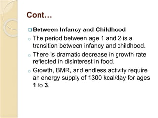 Cont…
Between Infancy and Childhood
o The period between age 1 and 2 is a
transition between infancy and childhood.
o There is dramatic decrease in growth rate
reflected in disinterest in food.
o Growth, BMR, and endless activity require
an energy supply of 1300 kcal/day for ages
1 to 3.
 