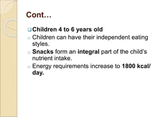 Cont…
Children 4 to 6 years old
o Children can have their independent eating
styles.
o Snacks form an integral part of the child’s
nutrient intake.
o Energy requirements increase to 1800 kcal/
day.
 