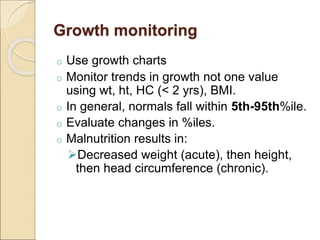 Growth monitoring
o Use growth charts
o Monitor trends in growth not one value
using wt, ht, HC (< 2 yrs), BMI.
o In general, normals fall within 5th-95th%ile.
o Evaluate changes in %iles.
o Malnutrition results in:
Decreased weight (acute), then height,
then head circumference (chronic).
 