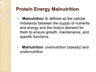 Protein Energy Malnutrition
 Malnutrition is defined as the cellular
imbalance between the supply of nutrients
and energy and the body's demand for
them to ensure growth, maintenance, and
specific functions.
 Malnutrition :overnutrition (obesity) and
undernutrition
 