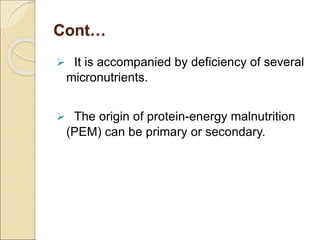 Cont…
 It is accompanied by deficiency of several
micronutrients.
 The origin of protein-energy malnutrition
(PEM) can be primary or secondary.
 