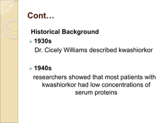 Cont…
Historical Background
 1930s
Dr. Cicely Williams described kwashiorkor
 1940s
researchers showed that most patients with
kwashiorkor had low concentrations of
serum proteins
 