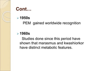Cont…
 1950s
PEM gained worldwide recognition
 1960s
Studies done since this period have
shown that marasmus and kwashiorkor
have distinct metabolic features.
 