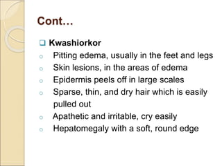 Cont…
 Kwashiorkor
o Pitting edema, usually in the feet and legs
o Skin lesions, in the areas of edema
o Epidermis peels off in large scales
o Sparse, thin, and dry hair which is easily
pulled out
o Apathetic and irritable, cry easily
o Hepatomegaly with a soft, round edge
 