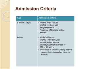 Admission Criteria
Age Admission criteria
6 month -18yrs
Adults
• W/H or W/L<70% or
• MUAC <110mm with
length>65cm or
• Presence of bilateral pitting
edema
• MUAC<170mm
• MUAC < 180 mm with
recent weight loss or
underlying chronic illness or
• BMI < 16 with or
• Presence of bilateral pitting edema
(unless there is another clear cut
cause)
 