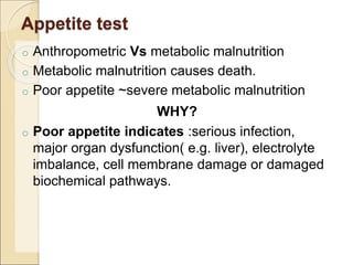 Appetite test
o Anthropometric Vs metabolic malnutrition
o Metabolic malnutrition causes death.
o Poor appetite ~severe metabolic malnutrition
WHY?
o Poor appetite indicates :serious infection,
major organ dysfunction( e.g. liver), electrolyte
imbalance, cell membrane damage or damaged
biochemical pathways.
 