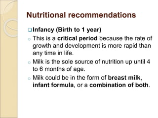 Nutritional recommendations
Infancy (Birth to 1 year)
o This is a critical period because the rate of
growth and development is more rapid than
any time in life.
o Milk is the sole source of nutrition up until 4
to 6 months of age.
o Milk could be in the form of breast milk,
infant formula, or a combination of both.
 