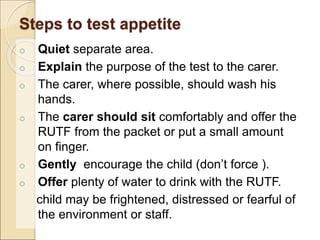 Steps to test appetite
o Quiet separate area.
o Explain the purpose of the test to the carer.
o The carer, where possible, should wash his
hands.
o The carer should sit comfortably and offer the
RUTF from the packet or put a small amount
on finger.
o Gently encourage the child (don’t force ).
o Offer plenty of water to drink with the RUTF.
child may be frightened, distressed or fearful of
the environment or staff.
 