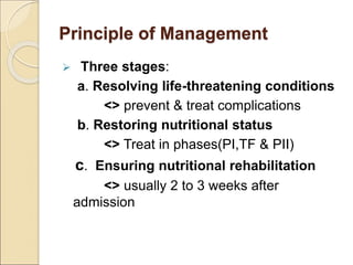 Principle of Management
 Three stages:
a. Resolving life-threatening conditions
<> prevent & treat complications
b. Restoring nutritional status
<> Treat in phases(PI,TF & PII)
c. Ensuring nutritional rehabilitation
<> usually 2 to 3 weeks after
admission
 