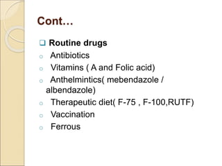 Cont…
 Routine drugs
o Antibiotics
o Vitamins ( A and Folic acid)
o Anthelmintics( mebendazole /
albendazole)
o Therapeutic diet( F-75 , F-100,RUTF)
o Vaccination
o Ferrous
 