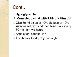 Cont…
Hypoglycemia
A. Conscious child with RBS of <54mg/dl :
o Give 50 ml bolus of 10% glucose or 10%
sucrose solution and then feed F-75 every
30 min. for two hours
o Antibiotics- second-line
o Two-hourly feeds, day and night
 