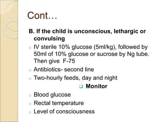 Cont…
B. If the child is unconscious, lethargic or
convulsing
o IV sterile 10% glucose (5ml/kg), followed by
50ml of 10% glucose or sucrose by Ng tube.
Then give F-75
o Antibiotics- second line
o Two-hourly feeds, day and night
 Monitor
o Blood glucose
o Rectal temperature
o Level of consciousness
 