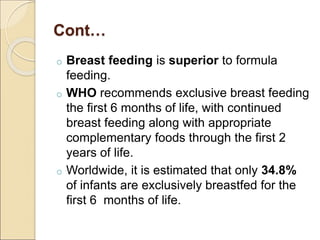 Cont…
o Breast feeding is superior to formula
feeding.
o WHO recommends exclusive breast feeding
the first 6 months of life, with continued
breast feeding along with appropriate
complementary foods through the first 2
years of life.
o Worldwide, it is estimated that only 34.8%
of infants are exclusively breastfed for the
first 6 months of life.
 