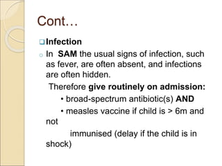 Cont…
Infection
o In SAM the usual signs of infection, such
as fever, are often absent, and infections
are often hidden.
Therefore give routinely on admission:
• broad-spectrum antibiotic(s) AND
• measles vaccine if child is > 6m and
not
immunised (delay if the child is in
shock)
 