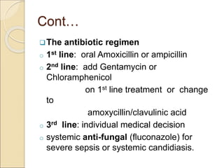 Cont…
The antibiotic regimen
o 1st line: oral Amoxicillin or ampicillin
o 2nd line: add Gentamycin or
Chloramphenicol
on 1st line treatment or change
to
amoxycillin/clavulinic acid
o 3rd line: individual medical decision
o systemic anti-fungal (fluconazole) for
severe sepsis or systemic candidiasis.
 