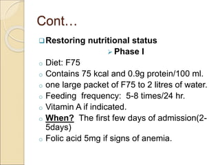 Cont…
Restoring nutritional status
 Phase I
o Diet: F75
o Contains 75 kcal and 0.9g protein/100 ml.
o one large packet of F75 to 2 litres of water.
o Feeding frequency: 5-8 times/24 hr.
o Vitamin A if indicated.
o When? The first few days of admission(2-
5days)
o Folic acid 5mg if signs of anemia.
 