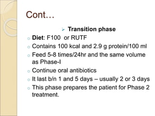 Cont…
 Transition phase
o Diet: F100 or RUTF
o Contains 100 kcal and 2.9 g protein/100 ml
o Feed 5-8 times/24hr and the same volume
as Phase-I
o Continue oral antibiotics
o It last b/n 1 and 5 days – usually 2 or 3 days
o This phase prepares the patient for Phase 2
treatment.
 
