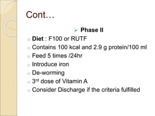 Cont…
 Phase II
o Diet : F100 or RUTF
o Contains 100 kcal and 2.9 g protein/100 ml
o Feed 5 times /24hr
o Introduce iron
o De-worming
o 3rd dose of Vitamin A
o Consider Discharge if the criteria fulfilled
 