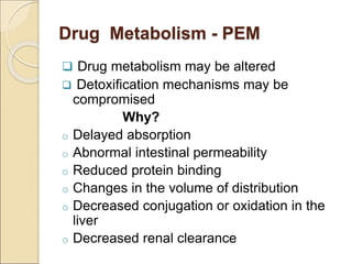 Drug Metabolism - PEM
 Drug metabolism may be altered
 Detoxification mechanisms may be
compromised
Why?
o Delayed absorption
o Abnormal intestinal permeability
o Reduced protein binding
o Changes in the volume of distribution
o Decreased conjugation or oxidation in the
liver
o Decreased renal clearance
 