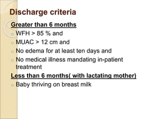 Discharge criteria
Greater than 6 months
o WFH > 85 % and
o MUAC > 12 cm and
o No edema for at least ten days and
o No medical illness mandating in-patient
treatment
Less than 6 months( with lactating mother)
o Baby thriving on breast milk
 