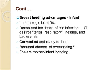 Cont…
Breast feeding advantages - Infant
o Immunologic benefits.
o Decreased incidence of ear infections, UTI,
gastroenteritis, respiratory illnesses, and
bacteremia.
o Convenient and ready to feed.
o Reduced chance of overfeeding?
o Fosters mother-infant bonding.
 
