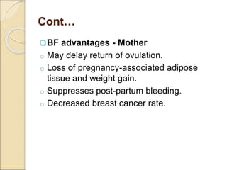 Cont…
BF advantages - Mother
o May delay return of ovulation.
o Loss of pregnancy-associated adipose
tissue and weight gain.
o Suppresses post-partum bleeding.
o Decreased breast cancer rate.
 