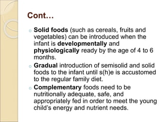 Cont…
o Solid foods (such as cereals, fruits and
vegetables) can be introduced when the
infant is developmentally and
physiologically ready by the age of 4 to 6
months.
o Gradual introduction of semisolid and solid
foods to the infant until s(h)e is accustomed
to the regular family diet.
o Complementary foods need to be
nutritionally adequate, safe, and
appropriately fed in order to meet the young
child’s energy and nutrient needs.
 