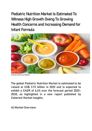 Pediatric Nutrition Market Is Estimated To
Witness High Growth Owing To Growing
Health Concerns and Increasing Demand for
Infant Formula
Pediatric Nutrition Market
The global Pediatric Nutrition Market is estimated to be
valued at US$ 3.73 billion in 2022 and is expected to
exhibit a CAGR of 6.4% over the forecast period 2023-
2030, as highlighted in a new report published by
Coherent Market Insights.
A) Market Overview:
 