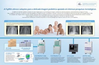 A “Image Intelligence™” é um conjunto de tecnologias
                                                                                                                                                                                                                                                                                                   do sofisticado software de processamento de imagem
                                                                                                                                                                                                                                                                                                   digital que é incorporado ao sistema da Fujifilm.




A Fujifilm oferece soluções para a delicada imagem pediátrica apoiada em intensas pesquisas tecnológicas.
                    A Fujifilm tem sido líder mundial em soluções de raios-X digital graças a sua tecnologia de imagem, resultante de extensas pesquisas e desenvolvimento ao longo de 70 anos.
         Hoje, o orgulho da corporação, em oferecer a mais alta qualidade em imagens de raios-X de pediatria e neonatal, é possível com a tecnologia de leitura dos dois lados do IP (Imaging Plate) ST-BD.
             Os resultados são: imagens claras e contraste refinado capturados tanto em patologias torácicas ou observação do progresso da patologia que afeta prematuramente crianças e neonatos.
                                                      Outra vantagem do sistema é que conseguimos obter imagens diagnósticas com dose de exposição reduzida.
                                             Esta ferramenta contribui para o benefício do paciente, no caso de patologias que requerem exames de raios-X com freqüência.


         Clinicamente útil na confirmação de estruturas finas.                                                                                                                                                                                         Perspectiva de redução de dose de exposição.
    No caso do RDS*, a granulação da imagem foi reduzida significantemente com o                                                                                                                                                           Para imagem pediátrica, comparando-se as imagens do ST-BD e ST-VI de uma
    ST-BD. Processamento diferenciado está disponível para fácil verificação com um                                                                                                                                                        patologia crônica do pulmão, as imagens do ST-BD fornecem claro contraste dos
    cateter de fina espessura.                              *Síndrome de desconforto respiratório.                                                                                                                                         vasos periféricos e brônquios, com 30% a menos de radiação do que o ST-VI.




    ST-BD                                                     ST-BD (Processamento para tórax)                                                                                                                                            ST-BD (30% de redução de dose)                   ST-VI




   IP ST-BD                                                             IP cassette DS
  Imaging Plate padrão de lado duplo para IP ST-BD                            Cassete para IP ST-BD



  Tecnologia de Leitura                         Foto Sensor

  de Lado Duplo                                                                                  Placa de Imagem
                                                                                                                   Camada
                                                                   Laser                                           Protetora
  A tecnologia de leitura do IP de lado
  duplo (Imaging Plate) permite o uso da
  camada de fósforo espessa do IP e da     Guia de Luz
                                                                              Espelho
                                                                                                                   Camada
                                                                                                                   de Fósforo     FCR PROFECT ONE                                   FCR PROFECT CS                                      CR Console                                                 DRYPIX 4000
  base transparente, aumentando dessa                                                                              Base           Design compacto com 1 gaveta com altíssima        A nova geração de leitores FCR oferece qualidade    Um console multifuncional que traz atividades de            Impressora ideal para hospitais de médio
  forma o DQE (Detective Quantum         Placa de Imagem                                                           Transparente   resolução para mamografia, bem como pediatria e   de imagem superior para satisfazer a maioria das    controle e garantia de qualidade, processamento             porte, a combinação que fornece
  Efficiency) ao coletar as emissões de                                                                                           radiografia neonatal. Fornecendo um ótimo fluxo   demandas de aplicações. Características como        de imagem, bem como procedimentos                           confiabilidade e conveniência com habilidade
  ambos os lados do IP com fatores                     Emissão                                                                    de trabalho.                                      processamento de imagem suficientes para suportar   complexos de imagem de raios-X digital,                     para imprimir com a resolução de 50-micra
  otimizados e com freqüência espacial
                                                                                                                                                                                    múltiplas salas de mamografia e as 4 gavetas para   identificação de paciente, pré visualização de              com design compacto. Sistema que suporta
  dependente.
                                                               Guia de Luz              Foto Sensor                                                                                 cassetes aumentam o fluxo de trabalho com           imagem, processamento e impressão, interface                várias necessidades, incluindo pediatria,
                                                                                                                                                                                    eficiência e produtividade.                         DICOM , etc. – em uma única estação de trabalho.            mamografia, etc.
 