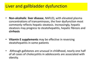 Liver and gallbladder dysfunction
• Non-alcoholic liver disease, NAFLD), with elevated plasma
concentrations of transaminases, the liver dysfunction most
commonly reflects hepatic steatosis. Increasingly, hepatic
steatosis may progress to steatohepatitis, hepatic fibrosis and
cirrhosis
• Vitamin E supplements may be effective in reversing
steatohepatitis in some patients
• Although gallstones are unusual in childhood, nearly one half
of all cases of cholecystitis in adolescents are associated with
obesity.
 