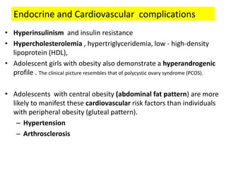 Endocrine and Cardiovascular complications
• Hyperinsulinism and insulin resistance
• Hypercholesterolemia , hypertriglyceridemia, low - high-density
lipoprotein (HDL),
• Adolescent girls with obesity also demonstrate a hyperandrogenic
profile . The clinical picture resembles that of polycystic ovary syndrome (PCOS).
• Adolescents with central obesity (abdominal fat pattern) are more
likely to manifest these cardiovascular risk factors than individuals
with peripheral obesity (gluteal pattern).
– Hypertension
– Arthrosclerosis
 