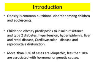 Introduction
• Obesity is common nutritional disorder among children
and adolescents.
• Childhood obesity predisposes to insulin resistance
and type 2 diabetes, hypertension, hyperlipidemia, liver
and renal disease, Cardiovascular disease and
reproductive dysfunction.
• More than 90% of cases are idiopathic; less than 10%
are associated with hormonal or genetic causes.
 