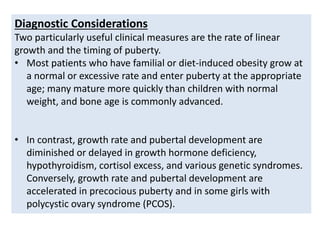 Diagnostic Considerations
Two particularly useful clinical measures are the rate of linear
growth and the timing of puberty.
• Most patients who have familial or diet-induced obesity grow at
a normal or excessive rate and enter puberty at the appropriate
age; many mature more quickly than children with normal
weight, and bone age is commonly advanced.
• In contrast, growth rate and pubertal development are
diminished or delayed in growth hormone deficiency,
hypothyroidism, cortisol excess, and various genetic syndromes.
Conversely, growth rate and pubertal development are
accelerated in precocious puberty and in some girls with
polycystic ovary syndrome (PCOS).
 