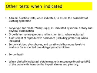 Other tests when indicated
• Adrenal function tests, when indicated, to assess the possibility of
Cushing syndrome
• Karyotype for Prader-Willi [15q-]), as indicated by clinical history and
physical examination
• Growth hormone secretion and function tests, when indicated
• Assessment of reproductive hormones (including prolactin), when
indicated
• Serum calcium, phosphorus, and parathyroid hormone levels to
evaluate for suspected pseudohypoparathyroidism
• Serum leptin
• When clinically indicated, obtain magnetic resonance imaging (MRI)
of the brain with focus on the hypothalamus and pituitary.
 