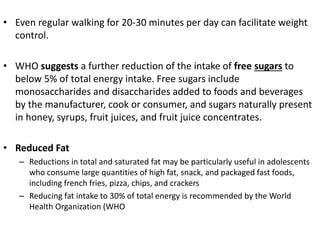 • Even regular walking for 20-30 minutes per day can facilitate weight
control.
• WHO suggests a further reduction of the intake of free sugars to
below 5% of total energy intake. Free sugars include
monosaccharides and disaccharides added to foods and beverages
by the manufacturer, cook or consumer, and sugars naturally present
in honey, syrups, fruit juices, and fruit juice concentrates.
• Reduced Fat
– Reductions in total and saturated fat may be particularly useful in adolescents
who consume large quantities of high fat, snack, and packaged fast foods,
including french fries, pizza, chips, and crackers
– Reducing fat intake to 30% of total energy is recommended by the World
Health Organization (WHO
 
