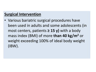 Surgical Intervention
• Various bariatric surgical procedures have
been used in adults and some adolescents (in
most centers, patients ≥ 15 y) with a body
mass index (BMI) of more than 40 kg/m2 or
weight exceeding 100% of ideal body weight
(IBW).
 