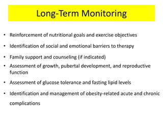 Long-Term Monitoring
• Reinforcement of nutritional goals and exercise objectives
• Identification of social and emotional barriers to therapy
• Family support and counseling (if indicated)
• Assessment of growth, pubertal development, and reproductive
function
• Assessment of glucose tolerance and fasting lipid levels
• Identification and management of obesity-related acute and chronic
complications
 