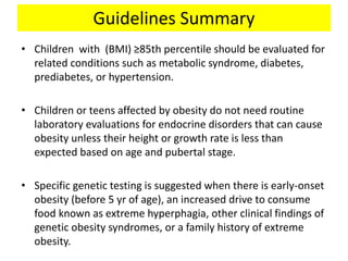 Guidelines Summary
• Children with (BMI) ≥85th percentile should be evaluated for
related conditions such as metabolic syndrome, diabetes,
prediabetes, or hypertension.
• Children or teens affected by obesity do not need routine
laboratory evaluations for endocrine disorders that can cause
obesity unless their height or growth rate is less than
expected based on age and pubertal stage.
• Specific genetic testing is suggested when there is early-onset
obesity (before 5 yr of age), an increased drive to consume
food known as extreme hyperphagia, other clinical findings of
genetic obesity syndromes, or a family history of extreme
obesity.
 
