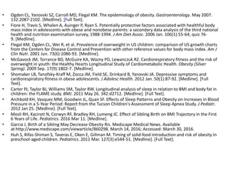 • Ogden CL, Yanovski SZ, Carroll MD, Flegal KM. The epidemiology of obesity. Gastroenterology. May 2007.
132:2087-2102. [Medline]. [Full Text].
• Fiore H, Travis S, Whalen A, Auinger P, Ryan S. Potentially protective factors associated with healthful body
mass index in adolescents with obese and nonobese parents: a secondary data analysis of the third national
health and nutrition examination survey, 1988-1994. J Am Diet Assoc. 2006 Jan. 106(1):55-64; quiz 76-
9. [Medline].
• Flegal KM, Ogden CL, Wei R, et al. Prevalence of overweight in US children: comparison of US growth charts
from the Centers for Disease Control and Prevention with other reference values for body mass index. Am J
Clin Nutr. 2001 Jun. 73(6):1086-93. [Medline].
• McGavock JM, Torrance BD, McGuire KA, Wozny PD, Lewanczuk RZ. Cardiorespiratory fitness and the risk of
overweight in youth: the Healthy Hearts Longitudinal Study of Cardiometabolic Health. Obesity (Silver
Spring). 2009 Sep. 17(9):1802-7. [Medline].
• Shomaker LB, Tanofsky-Kraff M, Zocca JM, Field SE, Drinkard B, Yanovski JA. Depressive symptoms and
cardiorespiratory fitness in obese adolescents. J Adolesc Health. 2012 Jan. 50(1):87-92. [Medline]. [Full
Text].
• Carter PJ, Taylor BJ, Williams SM, Taylor RW. Longitudinal analysis of sleep in relation to BMI and body fat in
children: the FLAME study. BMJ. 2011 May 26. 342:d2712. [Medline]. [Full Text].
• Archbold KH, Vasquez MM, Goodwin JL, Quan SF. Effects of Sleep Patterns and Obesity on Increases in Blood
Pressure in a 5-Year Period: Report from the Tucson Children's Assessment of Sleep Apnea Study. J Pediatr.
2012 Jan 25. [Medline]. [Full Text].
• Mosli RH, Kaciroti N, Corwyn RF, Bradley RH, Lumeng JC. Effect of Sibling Birth on BMI Trajectory in the First
6 Years of Life. Pediatrics. 2016 Mar 11. [Medline].
• Garcia J. Birth of a Sibling May Decrease Obesity Ris. Medscape Medical News. Available
at http://www.medscape.com/viewarticle/860298. March 14, 2016; Accessed: March 30, 2016.
• Huh S, Rifas-Shiman S, Taveras E, Oken E, Gillman M. Timing of solid food introduction and risk of obesity in
preschool-aged children. Pediatrics. 2011 Mar. 127(3):e544-51. [Medline]. [Full Text].
 