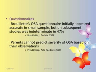 • Questionnaires
 Brouillette’s OSA questionnaire initially appeared
accurate in small sample, but on subsequent
studies was indeterminate in 47%
» Brouillette, J Pediatr, 1984

 Parents cannot predict severity of OSA based on
their observations
» Preutthipan, Acta Paediatr, 2000

11/22/2013

journal club

19

 