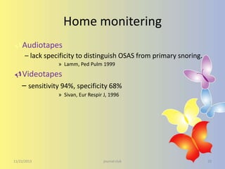 Home monitering
Audiotapes
– lack specificity to distinguish OSAS from primary snoring.
» Lamm, Ped Pulm 1999

Videotapes
– sensitivity 94%, specificity 68%
» Sivan, Eur Respir J, 1996

11/22/2013

journal club

20

 