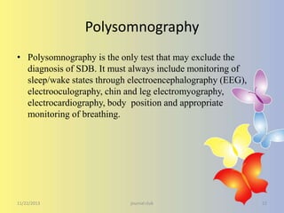 Polysomnography
• Polysomnography is the only test that may exclude the
diagnosis of SDB. It must always include monitoring of
sleep/wake states through electroencephalography (EEG),
electrooculography, chin and leg electromyography,
electrocardiography, body position and appropriate
monitoring of breathing.

11/22/2013

journal club

22

 