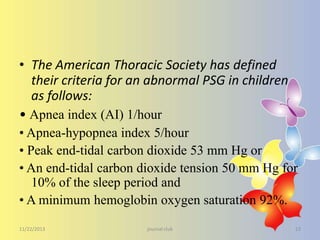 • The American Thoracic Society has defined
their criteria for an abnormal PSG in children
as follows:
• Apnea index (AI) 1/hour
• Apnea-hypopnea index 5/hour
• Peak end-tidal carbon dioxide 53 mm Hg or
• An end-tidal carbon dioxide tension 50 mm Hg for
10% of the sleep period and
• A minimum hemoglobin oxygen saturation 92%.
11/22/2013

journal club

23

 