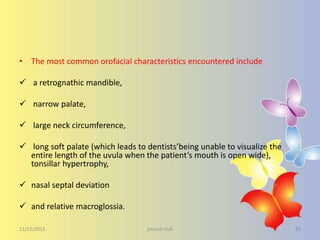 • The most common orofacial characteristics encountered include

 a retrognathic mandible,
 narrow palate,
 large neck circumference,
 long soft palate (which leads to dentists’being unable to visualize the
entire length of the uvula when the patient’s mouth is open wide),
tonsillar hypertrophy,
 nasal septal deviation
 and relative macroglossia.
11/22/2013

journal club

26

 