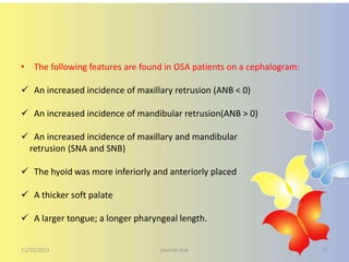 • The following features are found in OSA patients on a cephalogram:

 An increased incidence of maxillary retrusion (ANB < 0)
 An increased incidence of mandibular retrusion(ANB > 0)
 An increased incidence of maxillary and mandibular
retrusion (SNA and SNB)
 The hyoid was more inferiorly and anteriorly placed
 A thicker soft palate
 A larger tongue; a longer pharyngeal length.
11/22/2013

journal club

27

 